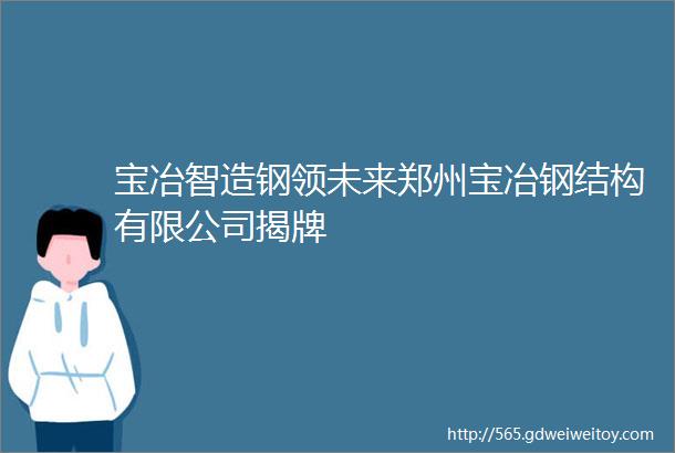 宝冶智造钢领未来郑州宝冶钢结构有限公司揭牌